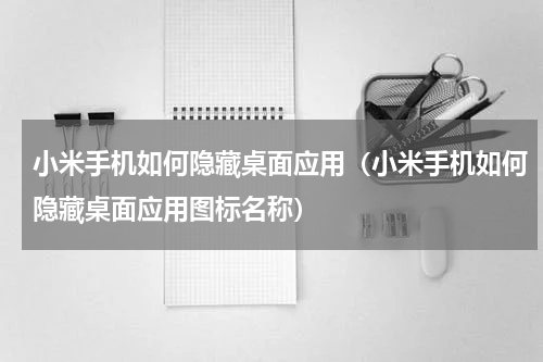 小米手机如何隐藏桌面应用（小米手机如何隐藏桌面应用图标名称）
