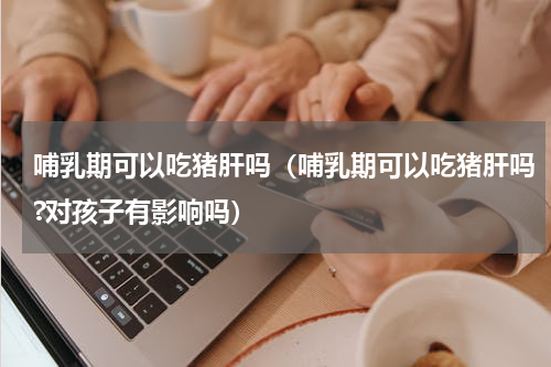 哺乳期可以吃猪肝吗（哺乳期可以吃猪肝吗?对孩子有影响吗）