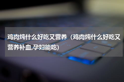 鸡肉炖什么好吃又营养（鸡肉炖什么好吃又营养补血,孕妇能吃）
