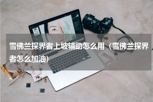 雪佛兰探界者上坡辅助怎么用（雪佛兰探界者怎么加油）
