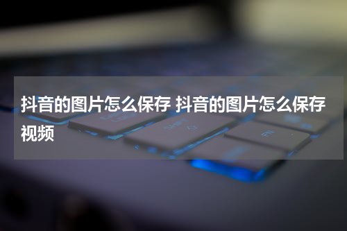 抖音的图片怎么保存 抖音的图片怎么保存视频
