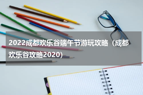 2022成都欢乐谷端午节游玩攻略（成都欢乐谷攻略2020）