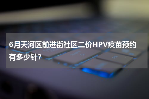 6月天河区前进街社区二价HPV疫苗预约有多少针？