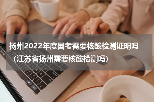 扬州2022年度国考需要核酸检测证明吗（江苏省扬州需要核酸检测吗）