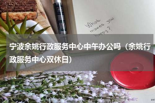 宁波余姚行政服务中心中午办公吗（余姚行政服务中心双休日）