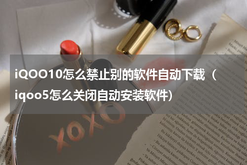 iQOO10怎么禁止别的软件自动下载（iqoo5怎么关闭自动安装软件）