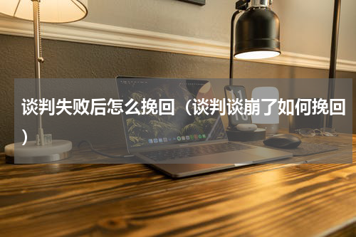 谈判失败后怎么挽回（谈判谈崩了如何挽回）