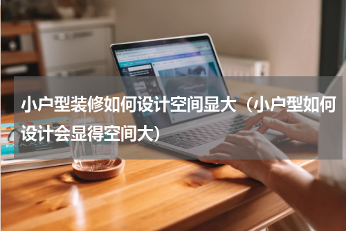 小户型装修如何设计空间显大（小户型如何设计会显得空间大）
