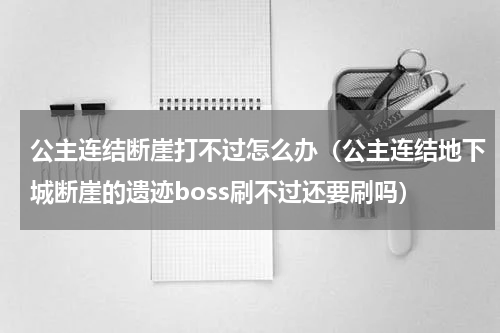 公主连结断崖打不过怎么办（公主连结地下城断崖的遗迹boss刷不过还要刷吗）