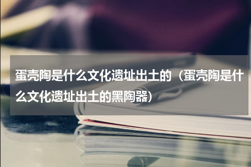 蛋壳陶是什么文化遗址出土的（蛋壳陶是什么文化遗址出土的黑陶器）