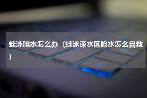 蛙泳呛水怎么办（蛙泳深水区呛水怎么自救）