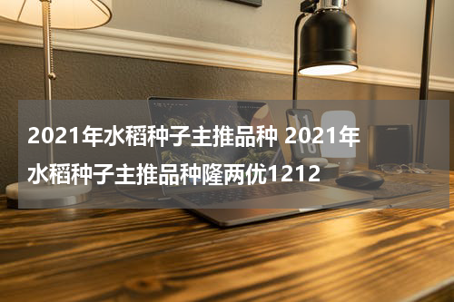2021年水稻种子主推品种 2021年水稻种子主推品种隆两优1212