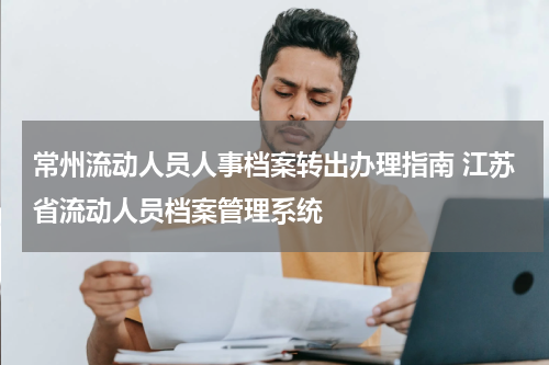 常州流动人员人事档案转出办理指南 江苏省流动人员档案管理系统