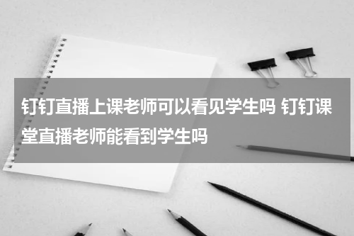 钉钉直播上课老师可以看见学生吗 钉钉课堂直播老师能看到学生吗