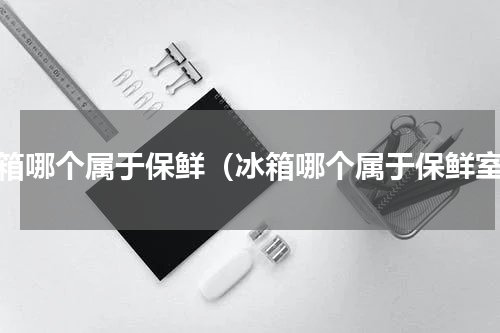 冰箱哪个属于保鲜（冰箱哪个属于保鲜室）