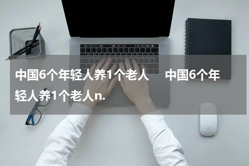 中国6个年轻人养1个老人　 中国6个年轻人养1个老人n.
