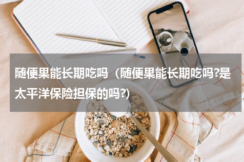 随便果能长期吃吗（随便果能长期吃吗?是太平洋保险担保的吗?）