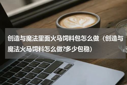 创造与魔法里面火马饲料包怎么做（创造与魔法火马饲料怎么做?多少包稳）