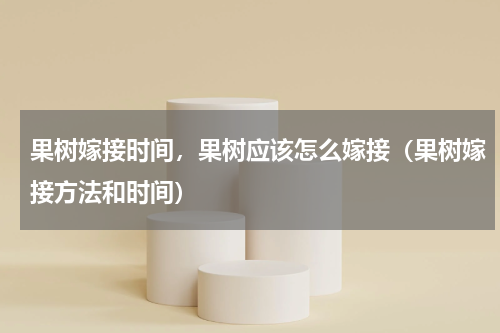 果树嫁接时间，果树应该怎么嫁接（果树嫁接方法和时间）