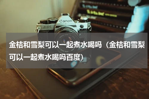 金桔和雪梨可以一起煮水喝吗（金桔和雪梨可以一起煮水喝吗百度）