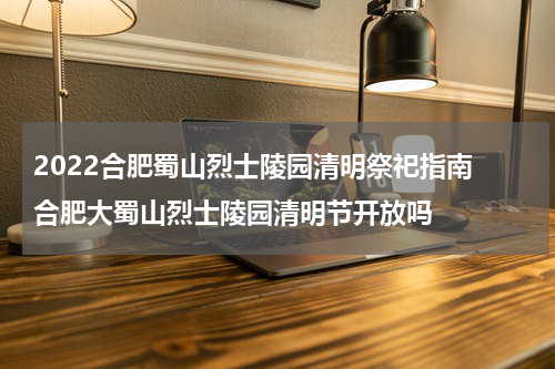 2022合肥蜀山烈士陵园清明祭祀指南 合肥大蜀山烈士陵园清明节开放吗
