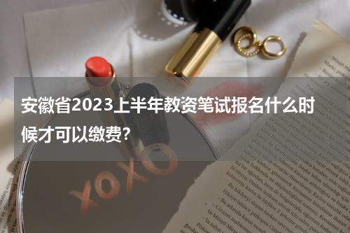 安徽省2023上半年教资笔试报名什么时候才可以缴费？