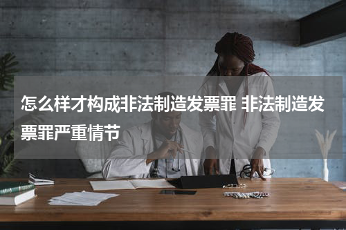 怎么样才构成非法制造发票罪 非法制造发票罪严重情节