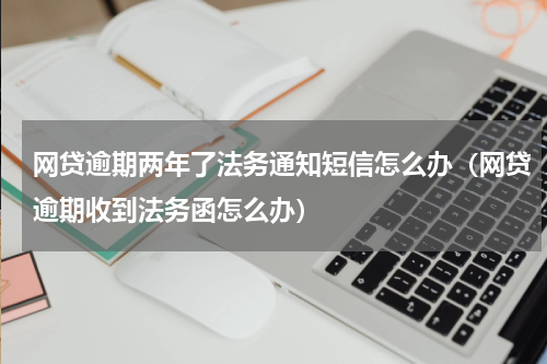 网贷逾期两年了法务通知短信怎么办（网贷逾期收到法务函怎么办）
