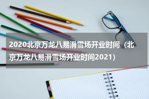 2020北京万龙八易滑雪场开业时间（北京万龙八易滑雪场开业时间2021）