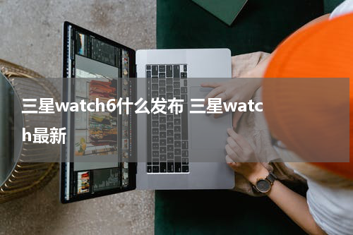 三星watch6什么发布 三星watch最新