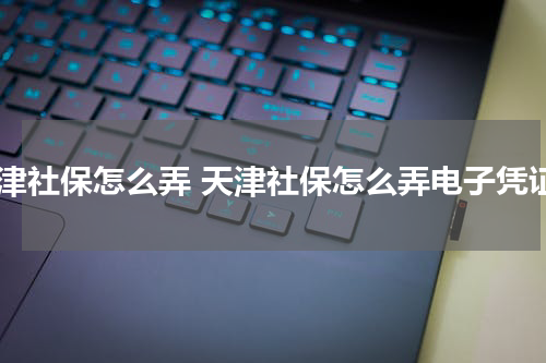 天津社保怎么弄 天津社保怎么弄电子凭证
