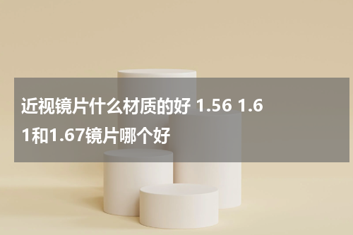 近视镜片什么材质的好 1.56 1.61和1.67镜片哪个好