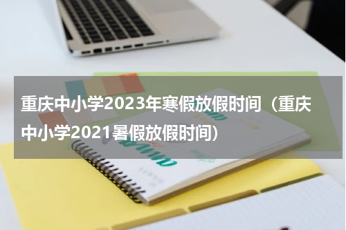 重庆中小学2023年寒假放假时间（重庆中小学2021暑假放假时间）