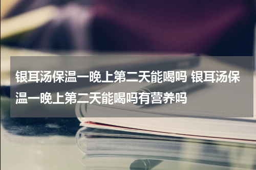 银耳汤保温一晚上第二天能喝吗 银耳汤保温一晚上第二天能喝吗有营养吗