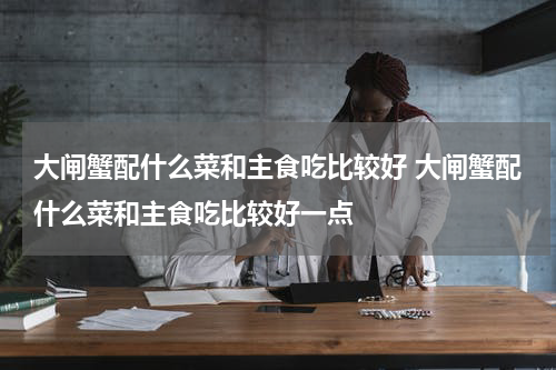 大闸蟹配什么菜和主食吃比较好 大闸蟹配什么菜和主食吃比较好一点
