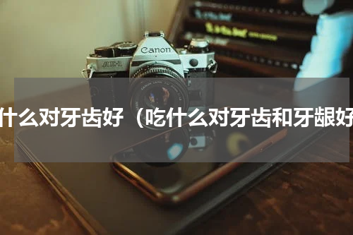 吃什么对牙齿好（吃什么对牙齿和牙龈好）