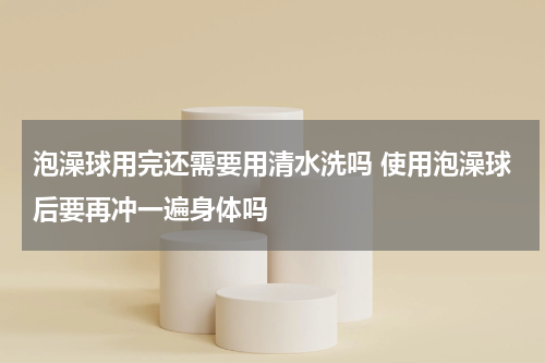 泡澡球用完还需要用清水洗吗 使用泡澡球后要再冲一遍身体吗