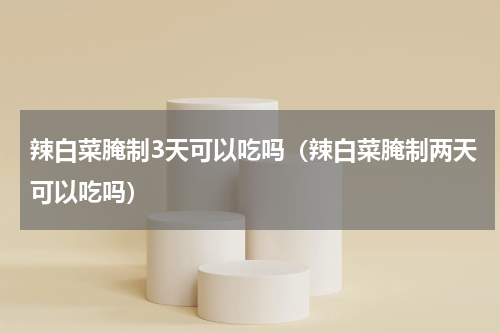 辣白菜腌制3天可以吃吗（辣白菜腌制两天可以吃吗）