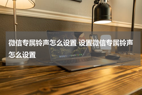 微信专属铃声怎么设置 设置微信专属铃声怎么设置