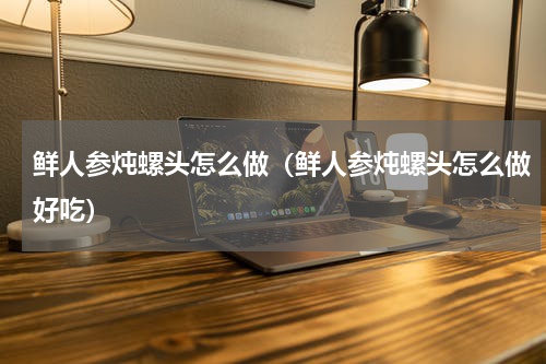 鲜人参炖螺头怎么做（鲜人参炖螺头怎么做好吃）
