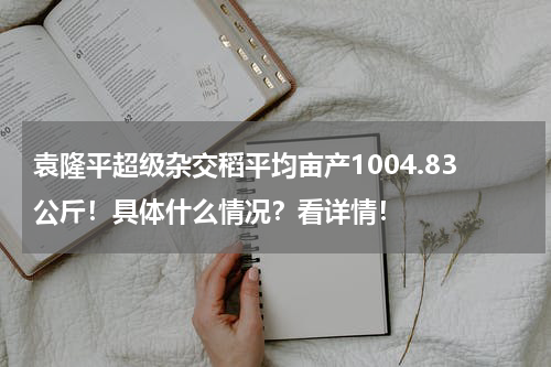 袁隆平超级杂交稻平均亩产1004.83公斤！具体什么情况？看详情！