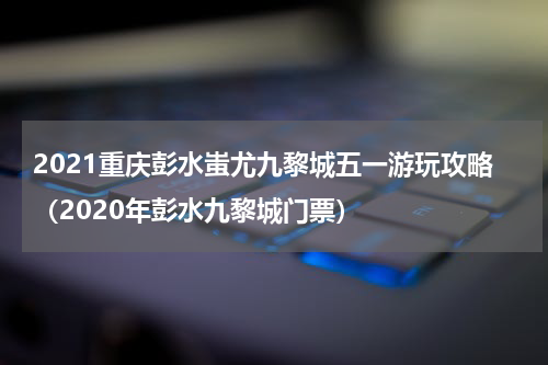 2021重庆彭水蚩尤九黎城五一游玩攻略（2020年彭水九黎城门票）
