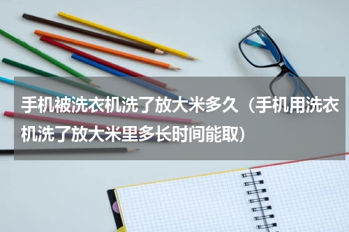 手机被洗衣机洗了放大米多久（手机用洗衣机洗了放大米里多长时间能取）