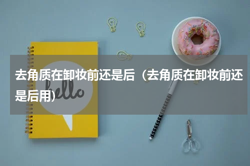 去角质在卸妆前还是后（去角质在卸妆前还是后用）