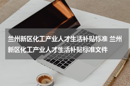 兰州新区化工产业人才生活补贴标准 兰州新区化工产业人才生活补贴标准文件