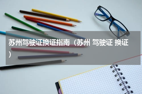 苏州驾驶证换证指南（苏州 驾驶证 换证）