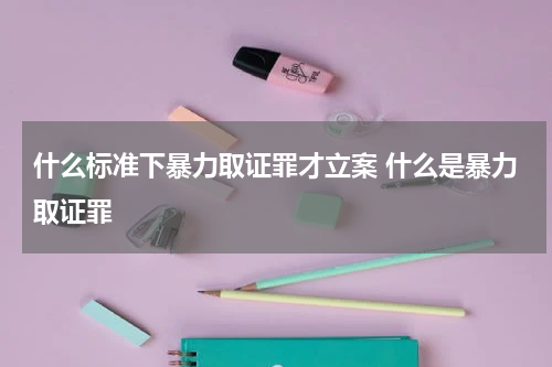 什么标准下暴力取证罪才立案 什么是暴力取证罪