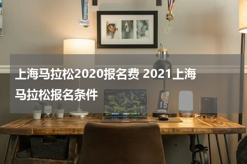 上海马拉松2020报名费 2021上海马拉松报名条件