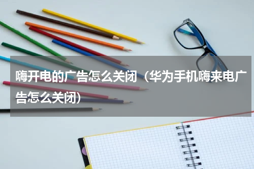 嗨开电的广告怎么关闭（华为手机嗨来电广告怎么关闭）