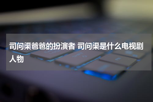 司问渠爸爸的扮演者 司问渠是什么电视剧人物